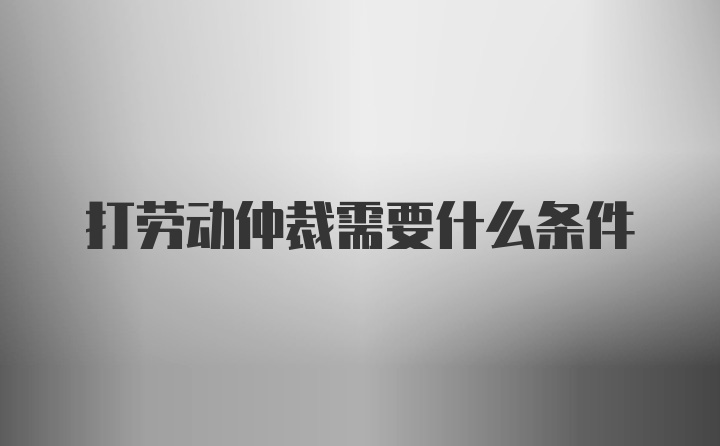 打劳动仲裁需要什么条件