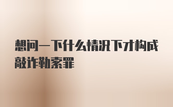 想问一下什么情况下才构成敲诈勒索罪