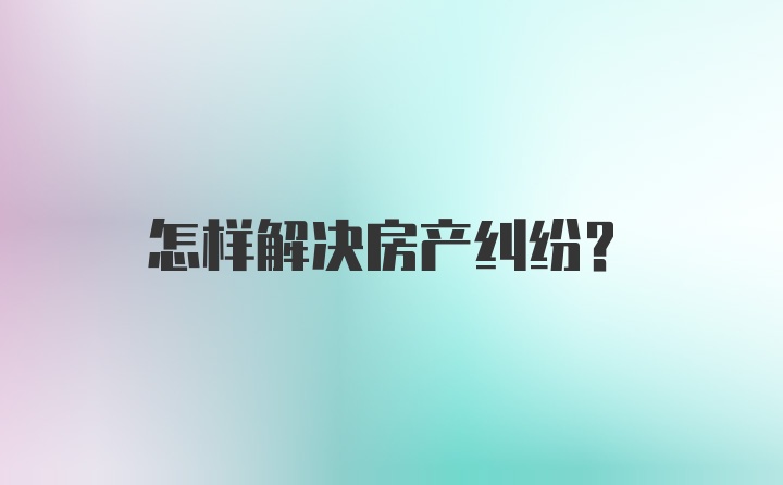 怎样解决房产纠纷？