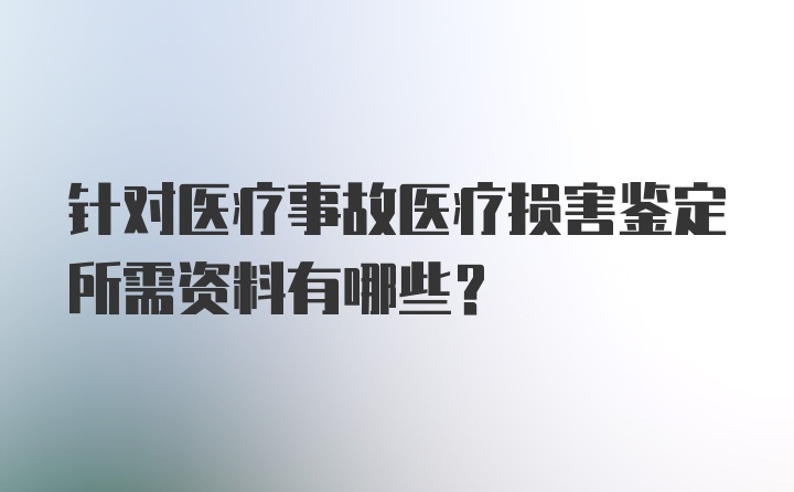 针对医疗事故医疗损害鉴定所需资料有哪些？