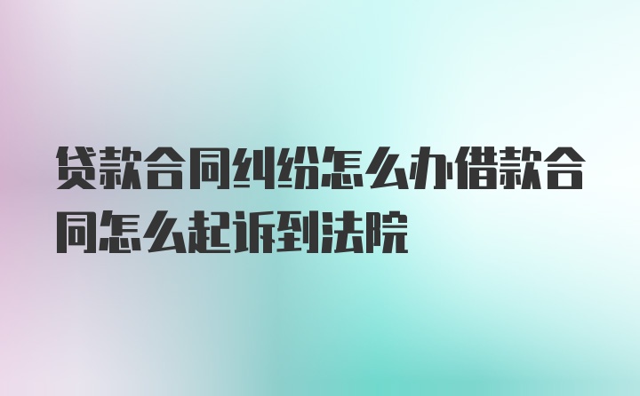 贷款合同纠纷怎么办借款合同怎么起诉到法院