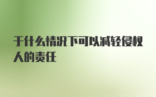 于什么情况下可以减轻侵权人的责任