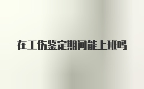 在工伤鉴定期间能上班吗