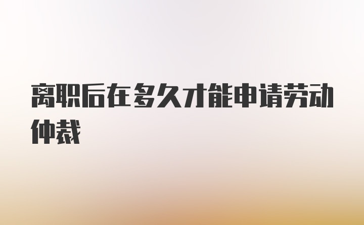 离职后在多久才能申请劳动仲裁