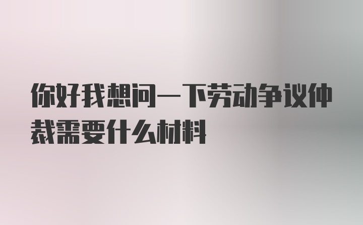 你好我想问一下劳动争议仲裁需要什么材料