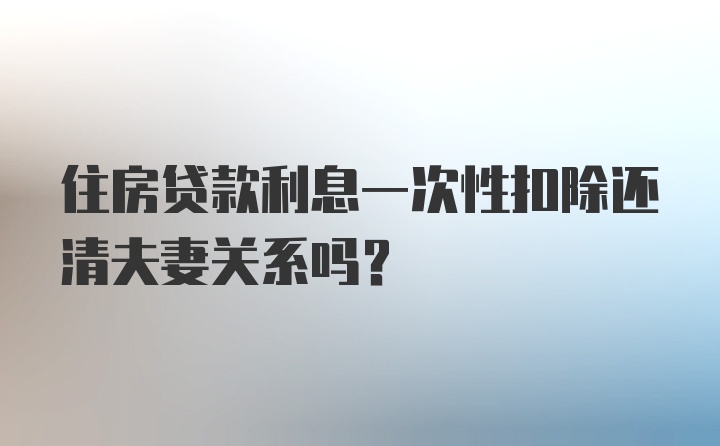 住房贷款利息一次性扣除还清夫妻关系吗？