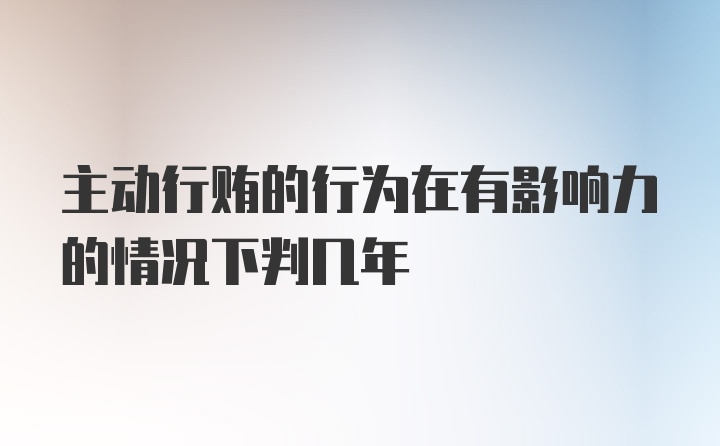 主动行贿的行为在有影响力的情况下判几年