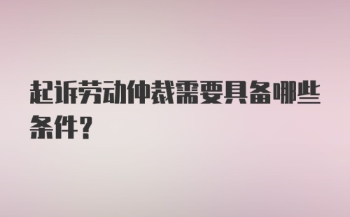 起诉劳动仲裁需要具备哪些条件?