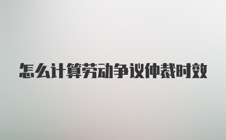 怎么计算劳动争议仲裁时效