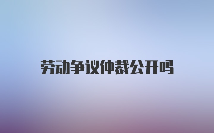 劳动争议仲裁公开吗