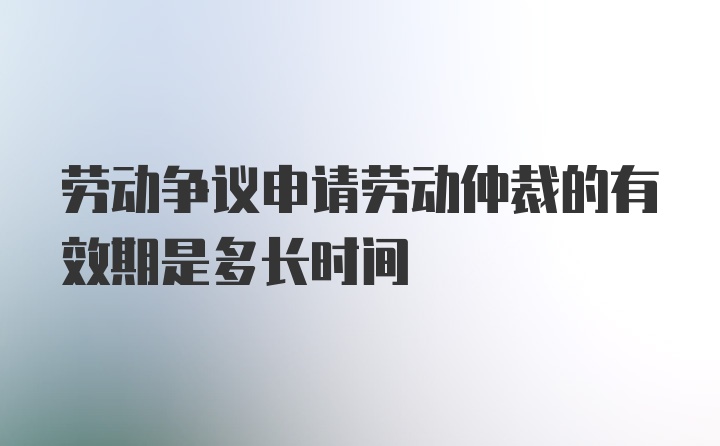 劳动争议申请劳动仲裁的有效期是多长时间