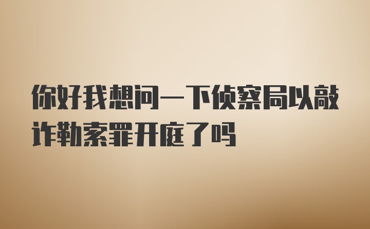 你好我想问一下侦察局以敲诈勒索罪开庭了吗