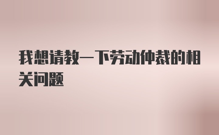 我想请教一下劳动仲裁的相关问题