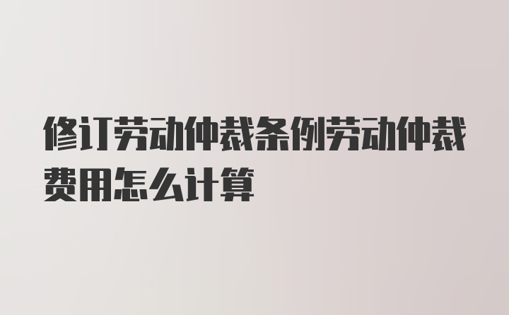 修订劳动仲裁条例劳动仲裁费用怎么计算