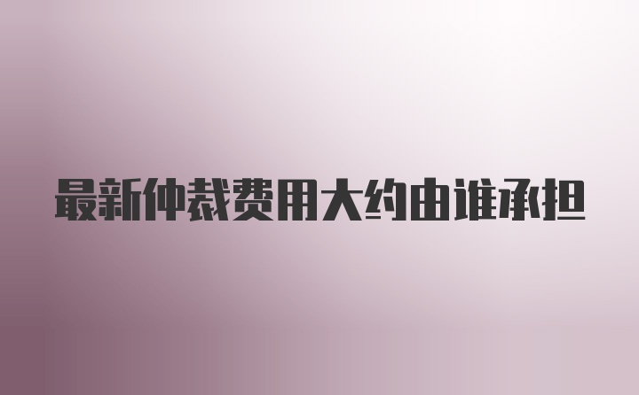 最新仲裁费用大约由谁承担