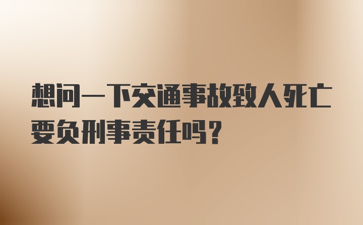 想问一下交通事故致人死亡要负刑事责任吗？