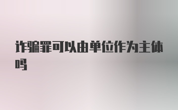 诈骗罪可以由单位作为主体吗