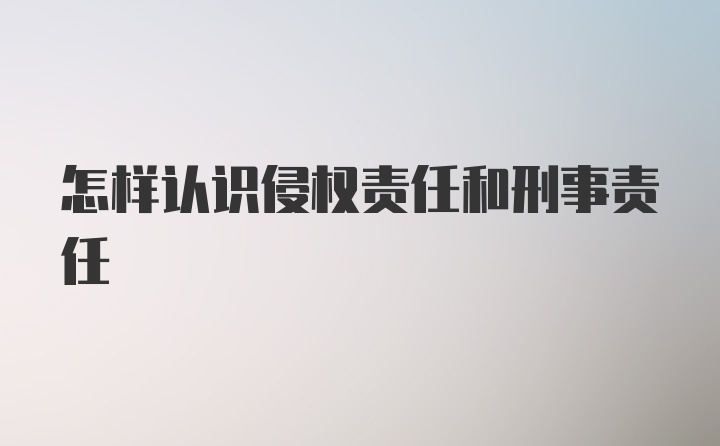 怎样认识侵权责任和刑事责任