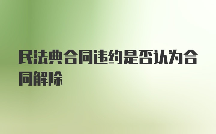 民法典合同违约是否认为合同解除