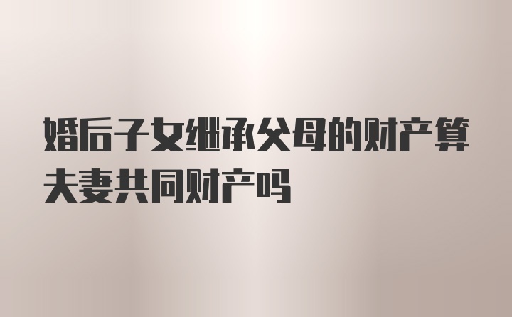 婚后子女继承父母的财产算夫妻共同财产吗