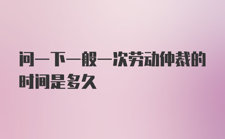 问一下一般一次劳动仲裁的时间是多久