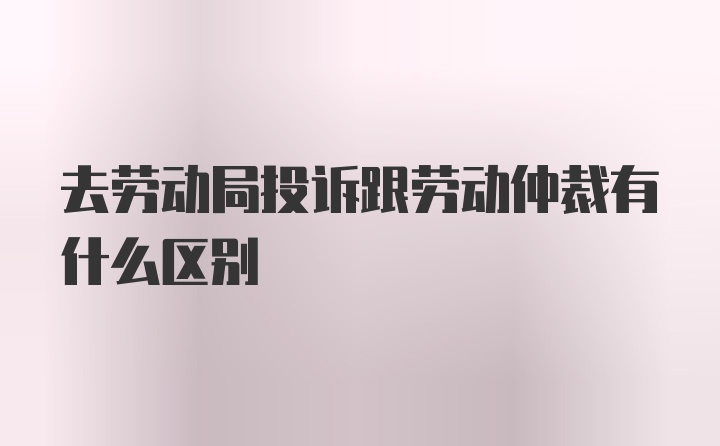 去劳动局投诉跟劳动仲裁有什么区别