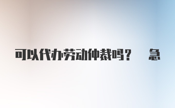 可以代办劳动仲裁吗? 急