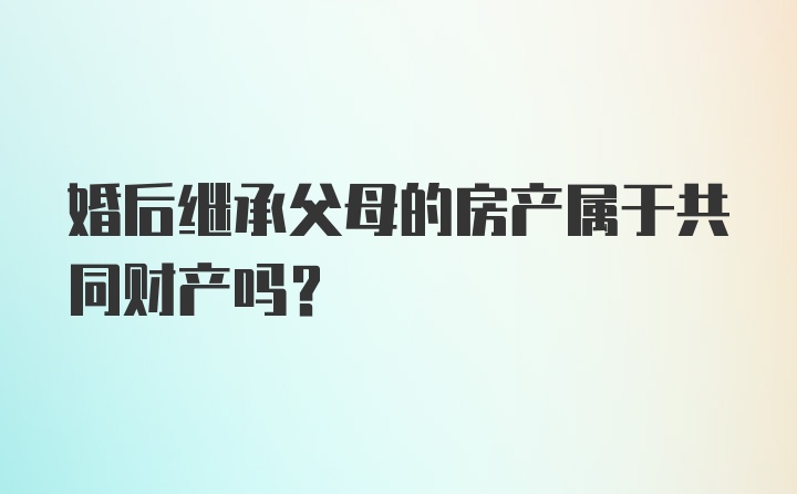 婚后继承父母的房产属于共同财产吗?