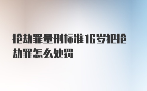 抢劫罪量刑标准16岁犯抢劫罪怎么处罚