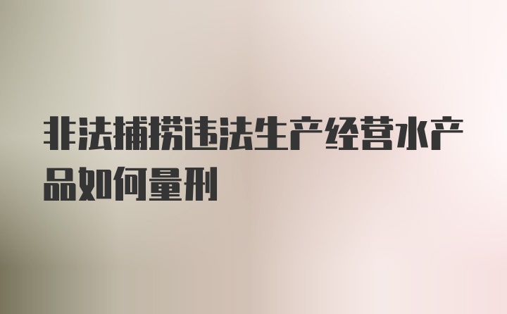 非法捕捞违法生产经营水产品如何量刑