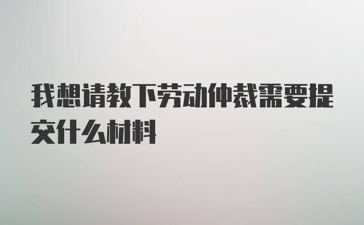 我想请教下劳动仲裁需要提交什么材料