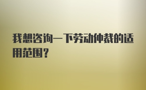 我想咨询一下劳动仲裁的适用范围?