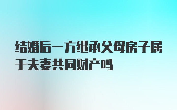 结婚后一方继承父母房子属于夫妻共同财产吗