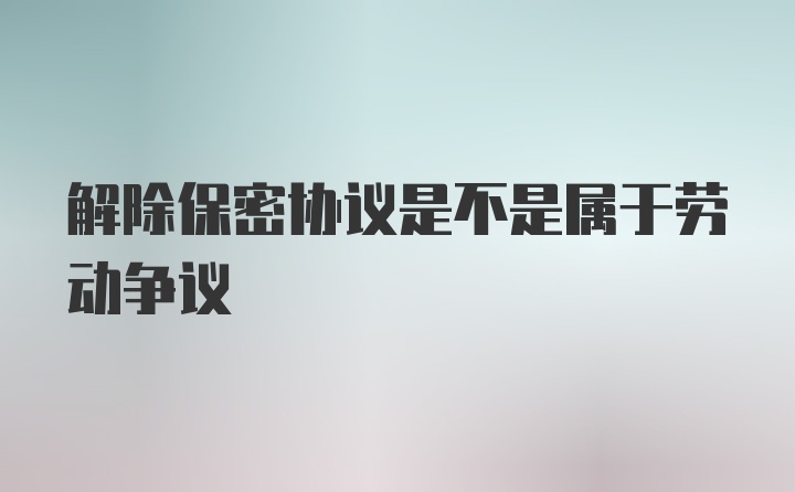 解除保密协议是不是属于劳动争议