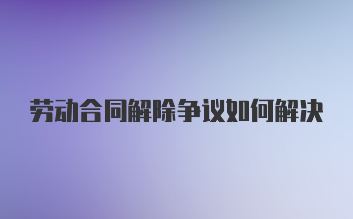 劳动合同解除争议如何解决