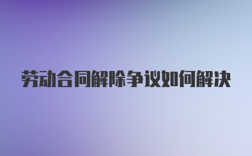 劳动合同解除争议如何解决