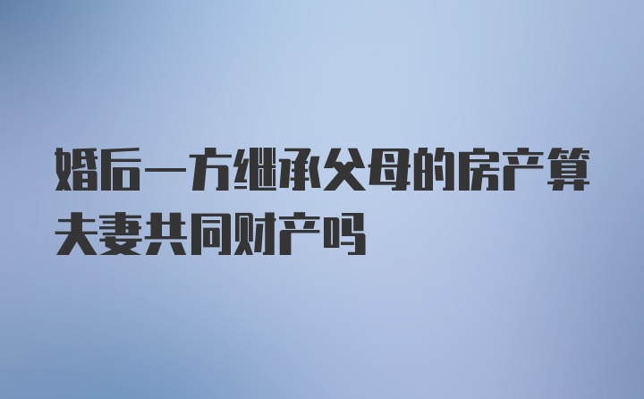 婚后一方继承父母的房产算夫妻共同财产吗