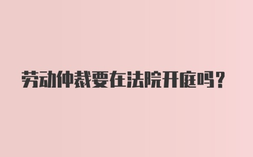 劳动仲裁要在法院开庭吗?