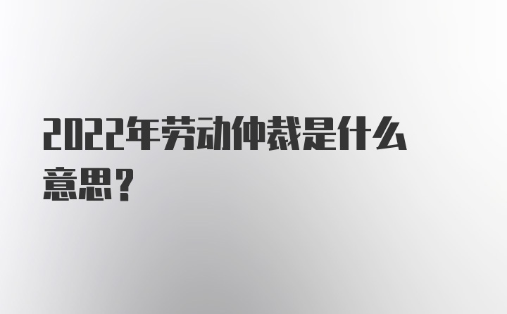 2022年劳动仲裁是什么意思？