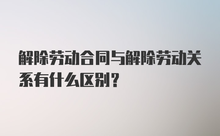 解除劳动合同与解除劳动关系有什么区别？