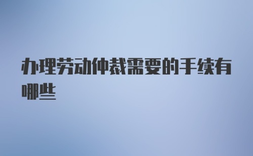 办理劳动仲裁需要的手续有哪些