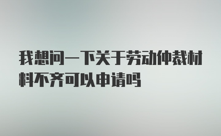 我想问一下关于劳动仲裁材料不齐可以申请吗