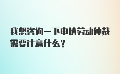 我想咨询一下申请劳动仲裁需要注意什么？