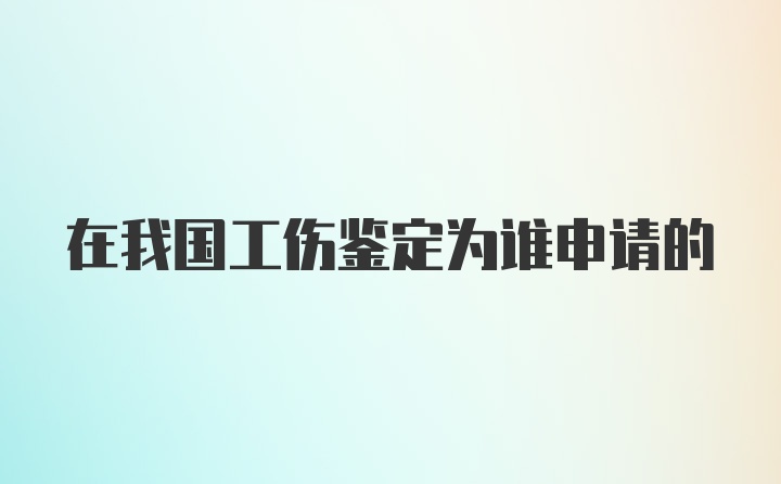 在我国工伤鉴定为谁申请的