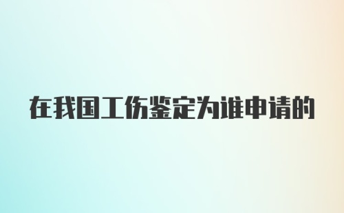 在我国工伤鉴定为谁申请的