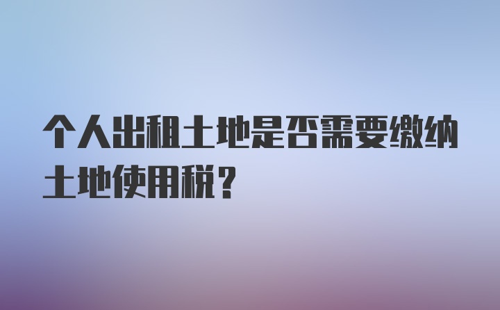 个人出租土地是否需要缴纳土地使用税？