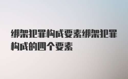 绑架犯罪构成要素绑架犯罪构成的四个要素