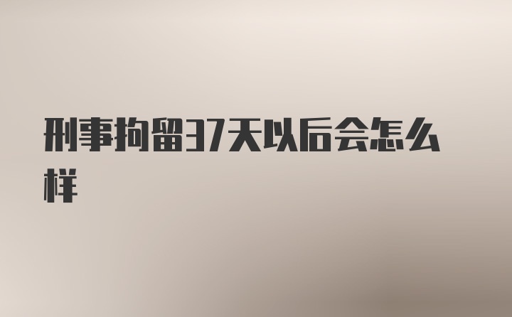 刑事拘留37天以后会怎么样