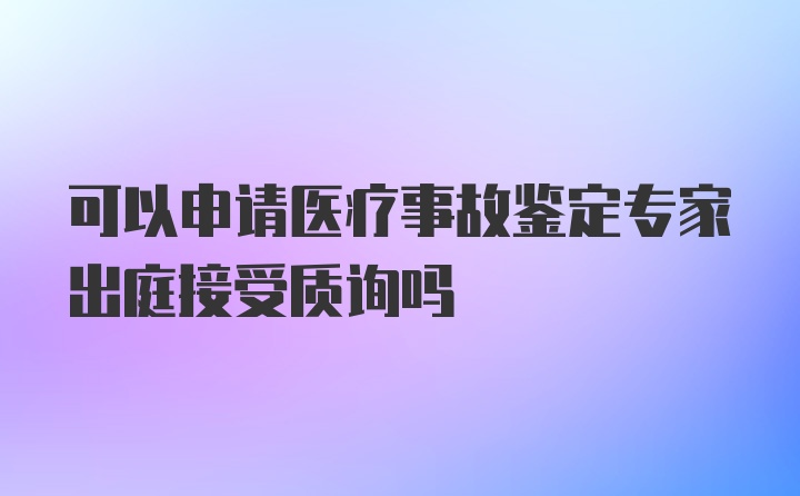 可以申请医疗事故鉴定专家出庭接受质询吗