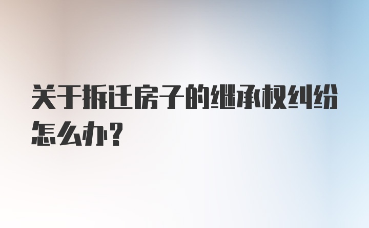 关于拆迁房子的继承权纠纷怎么办？